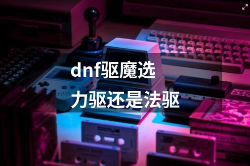 dnf驱魔选力驱还是法驱-第1张-游戏信息-娜宝网