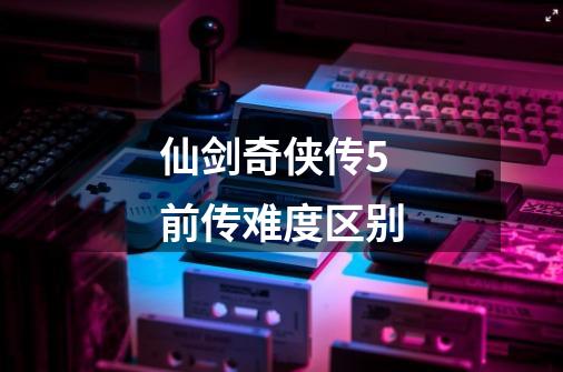 仙剑奇侠传5前传难度区别-第1张-游戏信息-娜宝网