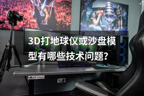 3D打地球仪或沙盘模型有哪些技术问题？-第1张-游戏信息-娜宝网