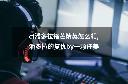 cf潘多拉锋芒精英怎么领,潘多拉的复仇by一颗仔姜-第1张-游戏信息-娜宝网