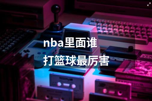 nba里面谁打篮球最厉害-第1张-游戏信息-娜宝网