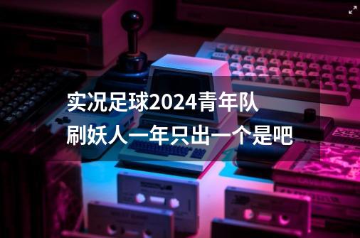 实况足球2024青年队刷妖人一年只出一个是吧-第1张-游戏信息-娜宝网