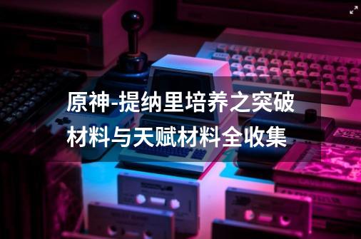 原神-提纳里培养之突破材料与天赋材料全收集-第1张-游戏信息-娜宝网