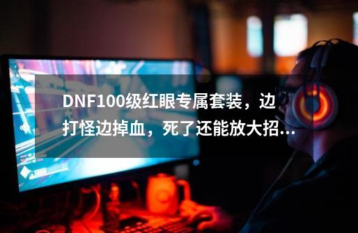 DNF100级红眼专属套装，边打怪边掉血，死了还能放大招，实战如何？_dnf100版本套装-第1张-游戏信息-娜宝网