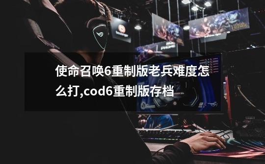 使命召唤6重制版老兵难度怎么打,cod6重制版存档-第1张-游戏信息-娜宝网