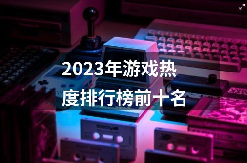 2023年游戏热度排行榜前十名-第1张-游戏信息-娜宝网