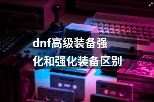 dnf高级装备强化和强化装备区别-第1张-游戏信息-娜宝网