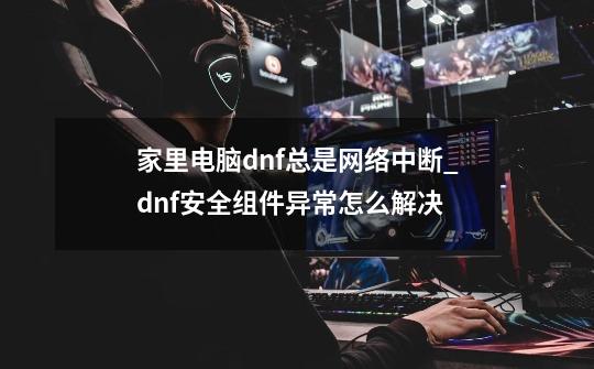 家里电脑dnf总是网络中断_dnf安全组件异常怎么解决-第1张-游戏信息-娜宝网