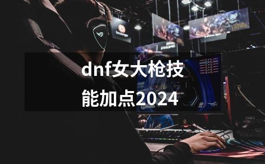 dnf女大枪技能加点2024-第1张-游戏信息-娜宝网