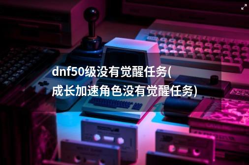 dnf50级没有觉醒任务(成长加速角色没有觉醒任务)-第1张-游戏信息-娜宝网