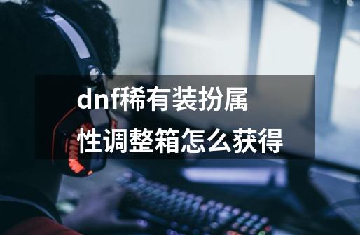 dnf稀有装扮属性调整箱怎么获得-第1张-游戏信息-娜宝网