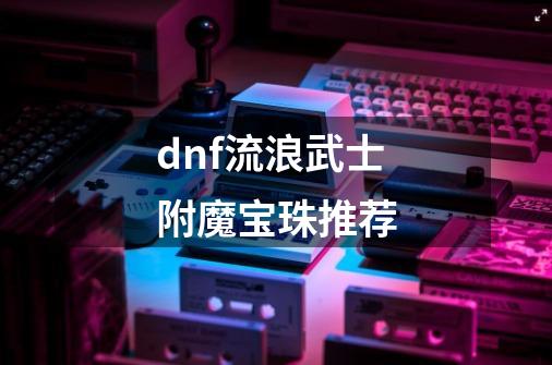 dnf流浪武士附魔宝珠推荐-第1张-游戏信息-娜宝网