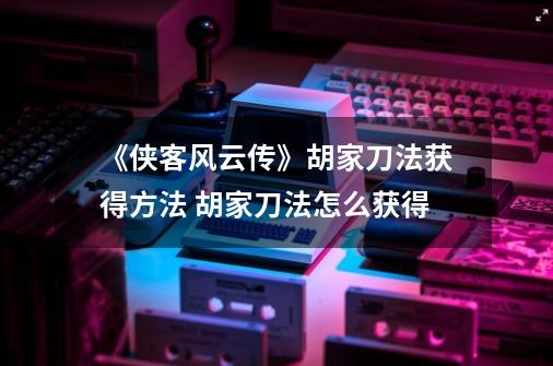 《侠客风云传》胡家刀法获得方法 胡家刀法怎么获得-第1张-游戏信息-娜宝网