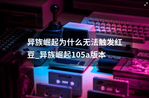 异族崛起为什么无法触发红豆?_异族崛起105a版本-第1张-游戏信息-娜宝网