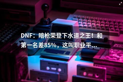 DNF：暗枪荣登下水道之王！和第一名差85%，这叫职业平衡？-第1张-游戏信息-娜宝网