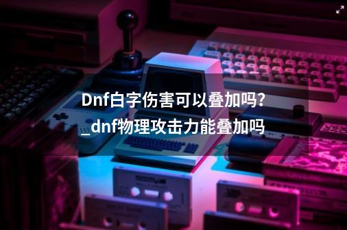 Dnf白字伤害可以叠加吗？_dnf物理攻击力能叠加吗-第1张-游戏信息-娜宝网
