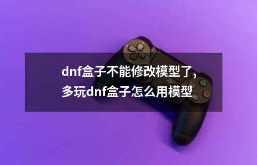 dnf盒子不能修改模型了,多玩dnf盒子怎么用模型-第1张-游戏信息-娜宝网