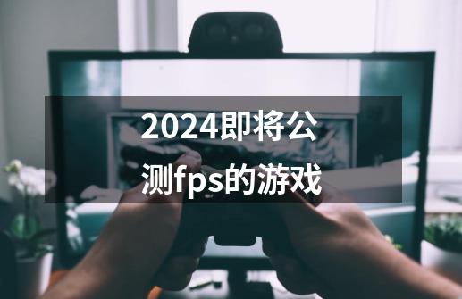 2024即将公测fps的游戏-第1张-游戏信息-娜宝网