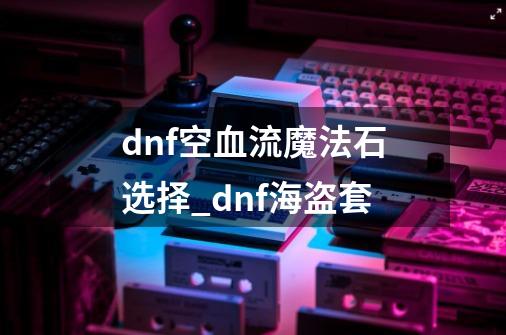 dnf空血流魔法石选择_dnf海盗套-第1张-游戏信息-娜宝网