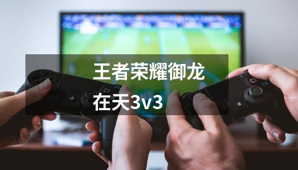 王者荣耀御龙在天3v3-第1张-游戏信息-娜宝网