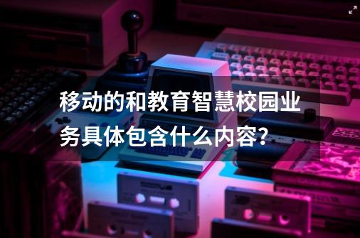 移动的和教育智慧校园业务具体包含什么内容？-第1张-游戏信息-娜宝网