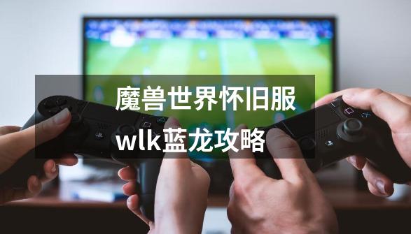 魔兽世界怀旧服wlk蓝龙攻略-第1张-游戏信息-娜宝网