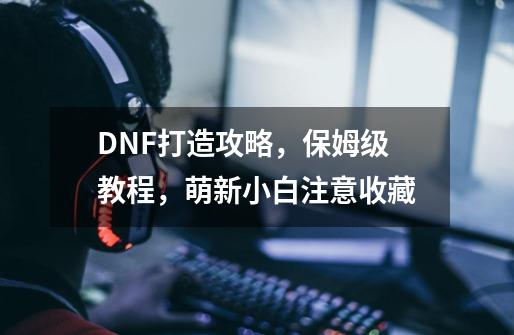 DNF打造攻略，保姆级教程，萌新小白注意收藏-第1张-游戏信息-娜宝网