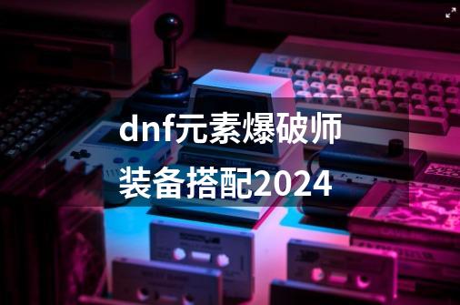 dnf元素爆破师装备搭配2024-第1张-游戏信息-娜宝网