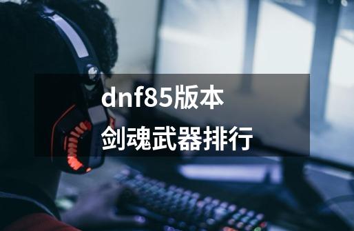 dnf85版本剑魂武器排行-第1张-游戏信息-娜宝网