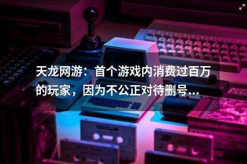 天龙网游：首个游戏内消费过百万的玩家，因为不公正对待删号退游-第1张-游戏信息-娜宝网