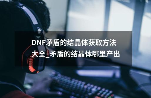 DNF矛盾的结晶体获取方法大全_矛盾的结晶体哪里产出-第1张-游戏信息-娜宝网