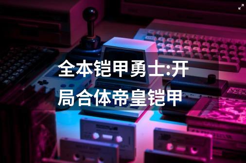 全本铠甲勇士:开局合体帝皇铠甲-第1张-游戏信息-娜宝网