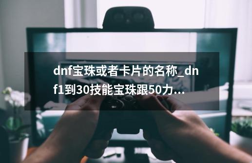 dnf宝珠或者卡片的名称_dnf1到30技能宝珠跟50力量哪个好-第1张-游戏信息-娜宝网