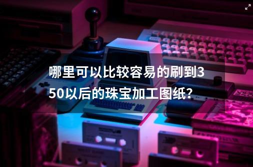 哪里可以比较容易的刷到350以后的珠宝加工图纸？-第1张-游戏信息-娜宝网