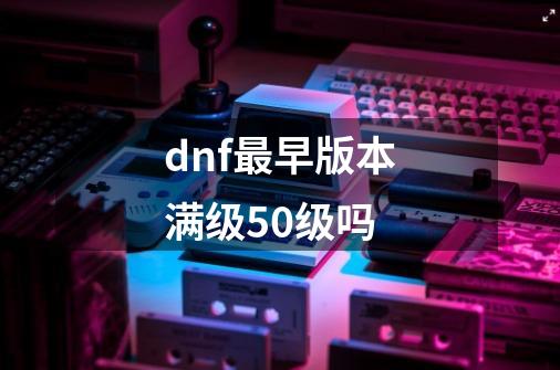 dnf最早版本满级50级吗-第1张-游戏信息-娜宝网