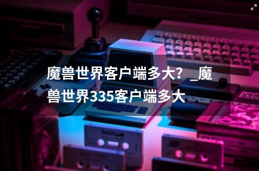 魔兽世界客户端多大？_魔兽世界335客户端多大-第1张-游戏信息-娜宝网