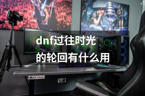 dnf过往时光的轮回有什么用-第1张-游戏信息-娜宝网