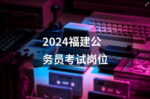 2024福建公务员考试岗位-第1张-游戏信息-娜宝网