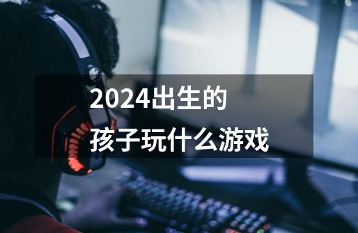 2024出生的孩子玩什么游戏-第1张-游戏信息-娜宝网