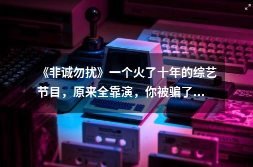 《非诚勿扰》一个火了十年的综艺节目，原来全靠演，你被骗了多少年？,非诚勿扰都是假的为什么还让播出呢-第1张-游戏信息-娜宝网