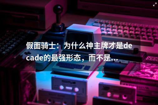 假面骑士：为什么神主牌才是decade的最强形态，而不是激情态-第1张-游戏信息-娜宝网