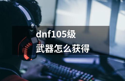 dnf105级武器怎么获得-第1张-游戏信息-娜宝网