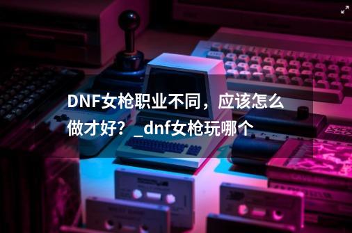 DNF女枪职业不同，应该怎么做才好？_dnf女枪玩哪个-第1张-游戏信息-娜宝网