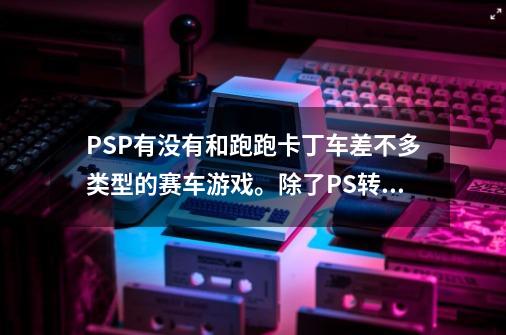 PSP.有没有和跑跑卡丁车差不多类型的赛车游戏。除了PS转的 古惑狼赛车/,psp格斗游戏跑跑车-第1张-游戏信息-娜宝网