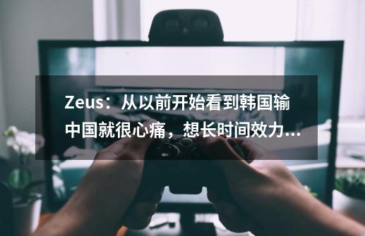 Zeus：从以前开始看到韩国输中国就很心痛，想长时间效力于LCK-第1张-游戏信息-娜宝网