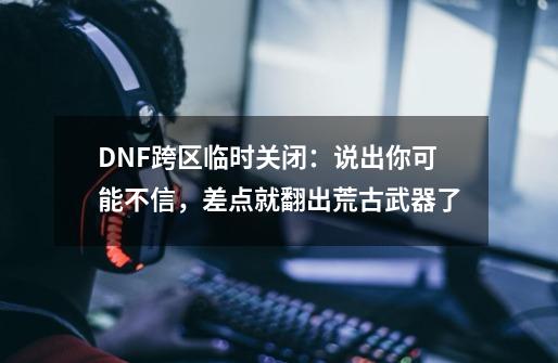 DNF跨区临时关闭：说出你可能不信，差点就翻出荒古武器了-第1张-游戏信息-娜宝网