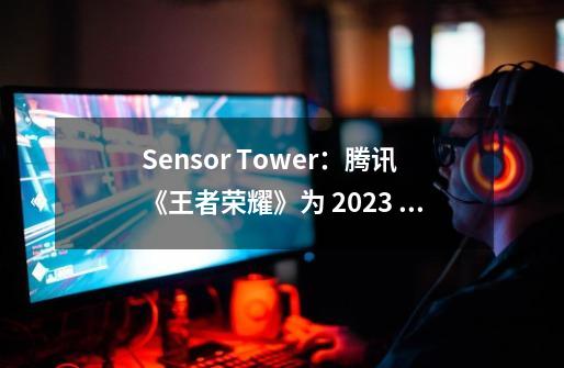 Sensor Tower：腾讯《王者荣耀》为 2023 年全球 MOBA 手游冠军，孩之宝为收入最高 IP 母公司-第1张-游戏信息-娜宝网