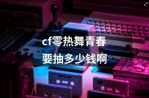 cf零热舞青春要抽多少钱啊-第1张-游戏信息-娜宝网