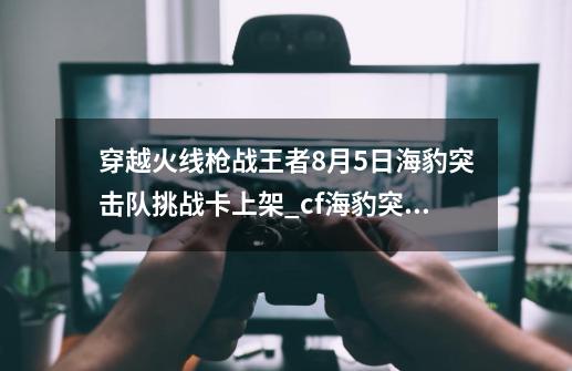 穿越火线枪战王者8月5日海豹突击队挑战卡上架_cf海豹突击队2020上架-第1张-游戏信息-娜宝网