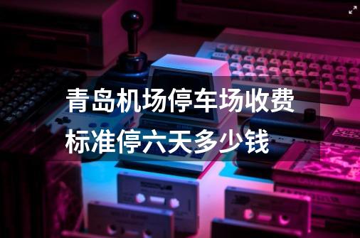 青岛机场停车场收费标准停六天多少钱?-第1张-游戏信息-娜宝网